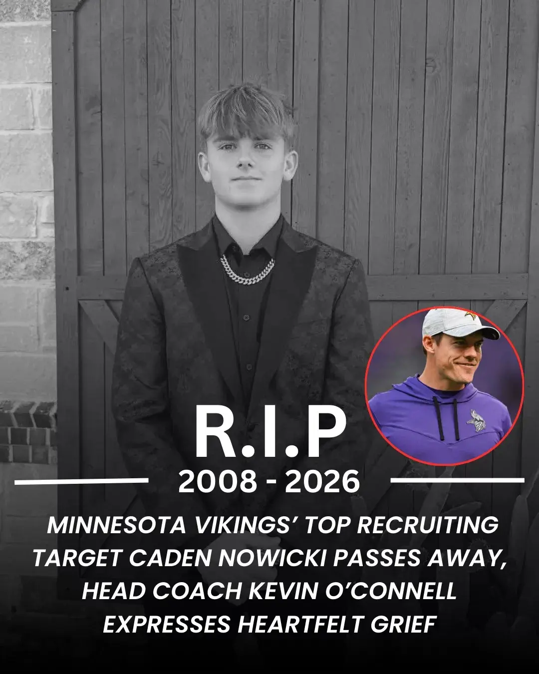 Cover Image for 🚨 Minnesota Vikings’ Top Recruiting Target Caden Nowicki Passes Away, Kevin O’Connell Expresses Heartfelt Grief One of the most promising young talents closely linked to the future plans of the Minnesota Vikings has tragically passed away. Caden Nowicki, a standout athlete widely regarded as one of Minnesota’s top recruiting priorities in an upcoming class, died following a devastating accident, sending shockwaves throughout the sports community. Minnesota Vikings head coach Kevin O’Connell responded with visible emotion, expressing deep sorrow and disbelief. “This is a heartbreaking loss,” O’Connell said. “Caden was not only an exceptional athlete, but an outstanding young person with an incredibly bright future ahead of them. Our entire organization extends its thoughts and prayers to the family and to everyone who loved them.” What once appeared to be a promising path leading Nowicki to Minnesota and the Vikings has now become a moment of collective mourning, as the football world remembers a life taken far too soon.